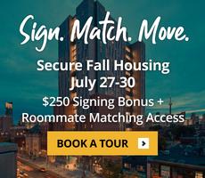 Secure Fall Housing between July 27 to July 30 and get a $250 signing bonus plus roomate matching access.