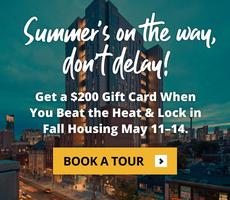 Summer's on the way, don’t delay! Get a $200 Gift Card When You Beat the Heat & Lock in Fall Housing May 11–14.